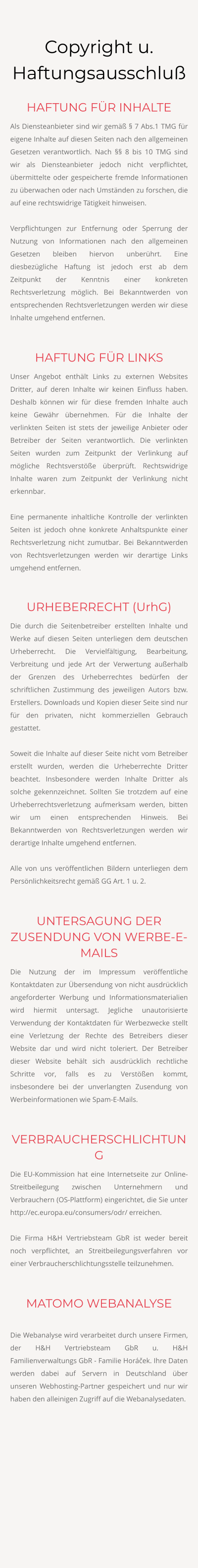 Copyright u. Haftungsausschluß HAFTUNG FÜR INHALTE Als Diensteanbieter sind wir gemäß § 7 Abs.1 TMG für eigene Inhalte auf diesen Seiten nach den allgemeinen Gesetzen verantwortlich. Nach §§ 8 bis 10 TMG sind wir als Diensteanbieter jedoch nicht verpflichtet, übermittelte oder gespeicherte fremde Informationen zu überwachen oder nach Umständen zu forschen, die auf eine rechtswidrige Tätigkeit hinweisen.  Verpflichtungen zur Entfernung oder Sperrung der Nutzung von Informationen nach den allgemeinen Gesetzen bleiben hiervon unberührt. Eine diesbezügliche Haftung ist jedoch erst ab dem Zeitpunkt der Kenntnis einer konkreten Rechtsverletzung möglich. Bei Bekanntwerden von entsprechenden Rechtsverletzungen werden wir diese Inhalte umgehend entfernen.  HAFTUNG FÜR LINKS Unser Angebot enthält Links zu externen Websites Dritter, auf deren Inhalte wir keinen Einfluss haben. Deshalb können wir für diese fremden Inhalte auch keine Gewähr übernehmen. Für die Inhalte der verlinkten Seiten ist stets der jeweilige Anbieter oder Betreiber der Seiten verantwortlich. Die verlinkten Seiten wurden zum Zeitpunkt der Verlinkung auf mögliche Rechtsverstöße überprüft. Rechtswidrige Inhalte waren zum Zeitpunkt der Verlinkung nicht erkennbar.  Eine permanente inhaltliche Kontrolle der verlinkten Seiten ist jedoch ohne konkrete Anhaltspunkte einer Rechtsverletzung nicht zumutbar. Bei Bekanntwerden von Rechtsverletzungen werden wir derartige Links umgehend entfernen.  URHEBERRECHT (UrhG) Die durch die Seitenbetreiber erstellten Inhalte und Werke auf diesen Seiten unterliegen dem deutschen Urheberrecht. Die Vervielfältigung, Bearbeitung, Verbreitung und jede Art der Verwertung außerhalb der Grenzen des Urheberrechtes bedürfen der schriftlichen Zustimmung des jeweiligen Autors bzw. Erstellers. Downloads und Kopien dieser Seite sind nur für den privaten, nicht kommerziellen Gebrauch gestattet.  Soweit die Inhalte auf dieser Seite nicht vom Betreiber erstellt wurden, werden die Urheberrechte Dritter beachtet. Insbesondere werden Inhalte Dritter als solche gekennzeichnet. Sollten Sie trotzdem auf eine Urheberrechtsverletzung aufmerksam werden, bitten wir um einen entsprechenden Hinweis. Bei Bekanntwerden von Rechtsverletzungen werden wir derartige Inhalte umgehend entfernen.  Alle von uns veröffentlichen Bildern unterliegen dem Persönlichkeitsrecht gemäß GG Art. 1 u. 2.  UNTERSAGUNG DER ZUSENDUNG VON WERBE-E-MAILS Die Nutzung der im Impressum veröffentliche Kontaktdaten zur Übersendung von nicht ausdrücklich angeforderter Werbung und Informationsmaterialien wird hiermit untersagt. Jegliche unautorisierte Verwendung der Kontaktdaten für Werbezwecke stellt eine Verletzung der Rechte des Betreibers dieser Website dar und wird nicht toleriert. Der Betreiber dieser Website behält sich ausdrücklich rechtliche Schritte vor, falls es zu Verstößen kommt, insbesondere bei der unverlangten Zusendung von Werbeinformationen wie Spam-E-Mails.  VERBRAUCHERSCHLICHTUNG Die EU-Kommission hat eine Internetseite zur Online-Streitbeilegung zwischen Unternehmern und Verbrauchern (OS-Plattform) eingerichtet, die Sie unter http://ec.europa.eu/consumers/odr/ erreichen.  Die Firma H&H Vertriebsteam GbR ist weder bereit noch verpflichtet, an Streitbeilegungsverfahren vor einer Verbraucherschlichtungsstelle teilzunehmen.  MATOMO WEBANALYSE  Die Webanalyse wird verarbeitet durch unsere Firmen, der H&H Vertriebsteam GbR u. H&H Familienverwaltungs GbR - Familie Horáček. Ihre Daten werden dabei auf Servern in Deutschland über unseren Webhosting-Partner gespeichert und nur wir haben den alleinigen Zugriff auf die Webanalysedaten.
