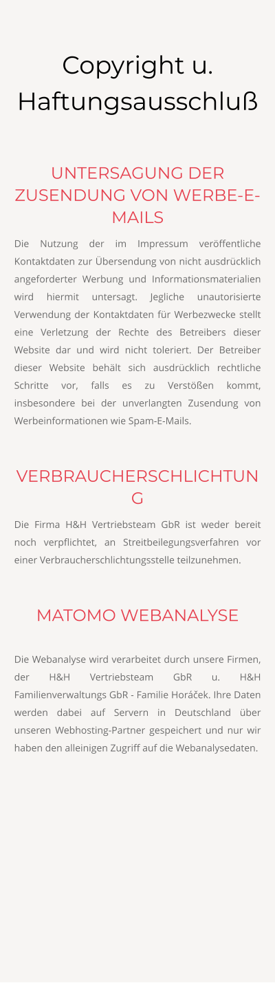 Copyright u. Haftungsausschluß  UNTERSAGUNG DER ZUSENDUNG VON WERBE-E-MAILS Die Nutzung der im Impressum veröffentliche Kontaktdaten zur Übersendung von nicht ausdrücklich angeforderter Werbung und Informationsmaterialien wird hiermit untersagt. Jegliche unautorisierte Verwendung der Kontaktdaten für Werbezwecke stellt eine Verletzung der Rechte des Betreibers dieser Website dar und wird nicht toleriert. Der Betreiber dieser Website behält sich ausdrücklich rechtliche Schritte vor, falls es zu Verstößen kommt, insbesondere bei der unverlangten Zusendung von Werbeinformationen wie Spam-E-Mails.  VERBRAUCHERSCHLICHTUNG Die Firma H&H Vertriebsteam GbR ist weder bereit noch verpflichtet, an Streitbeilegungsverfahren vor einer Verbraucherschlichtungsstelle teilzunehmen.  MATOMO WEBANALYSE  Die Webanalyse wird verarbeitet durch unsere Firmen, der H&H Vertriebsteam GbR u. H&H Familienverwaltungs GbR - Familie Horáček. Ihre Daten werden dabei auf Servern in Deutschland über unseren Webhosting-Partner gespeichert und nur wir haben den alleinigen Zugriff auf die Webanalysedaten.